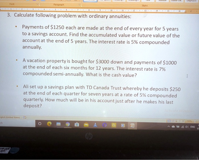 3. Calculate following problem with ordinary annuities:

* Payments of 1250 each are made at the end of every year for 5 years to a savings account. Find the accumulated value or future value of the account at the end of 5 years. The interest rate is 5% compounded annually.

* A vacation property is bought for3000 down and payments of 1000 at the end of each six months for 12 years. The interest rate is 7% compounded semi-annually. What is the cash value?

* Ali set up a savings plan with TD Canada Trust whereby he deposits250 at the end of each quarter for seven years at a rate of 5% compounded quarterly. How much will be in his account just after he makes his last deposit?