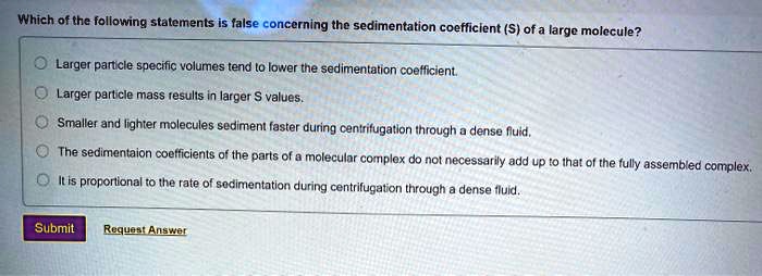 Which of the following statements is false concerning the sedimentation coefficient (S) of a large molecule?

Larger particle specific volumes tend to lower the sedimentation coefficient.
Larger particle mass results in larger S values.
Smaller and lighter molecules sediment faster during centrifugation through a dense fluid.
The sedimentaion coefficients of the parts of a molecular complex do not necessarily add up to that of the fully assembled complex.
It is proportional to the rate of sedimentation during centrifugation through a dense fluid.