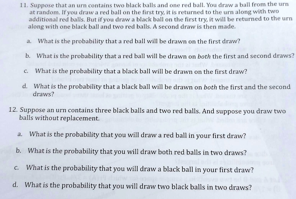 11. Suppose that an urn contains two black balls and one red ball. You draw a ball from the urn
at random. If you draw a red ball on the first try, it is returned to the urn along with two
additional red balls. But if you draw a black ball on the first try, it will be returned to the urn
along with one black ball and two red balls. A second draw is then made.
a. What is the probability that a red ball will be drawn on the first draw?
b. What is the probability that a red ball will be drawn on both the first and second draws?
c. What is the probability that a black ball will be drawn on the first draw?
d. What is the probability that a black ball will be drawn on both the first and the second
draws?
12. Suppose an urn contains three black balls and two red balls. And suppose you draw two
balls without replacement.
a. What is the probability that you will draw a red ball in your first draw?
b. What is the probability that you will draw both red balls in two draws?
c. What is the probability that you will draw a black ball in your first draw?
d. What is the probability that you will draw two black balls in two draws?