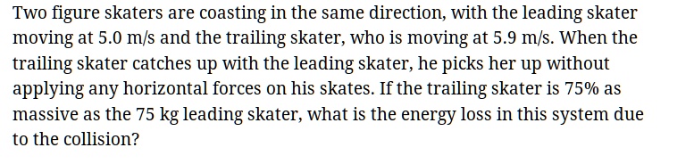 Two figure skaters are coasting in the same direction, with the leading skater moving at 5.0 m/s and the trailing skater, who is moving at 5.9 m/s. When the trailing skater catches up with the leading skater, he picks her up without applying any horizontal forces on his skates. If the trailing skater is 75% as massive as the 75 kg leading skater, what is the energy loss in this system due to the collision?