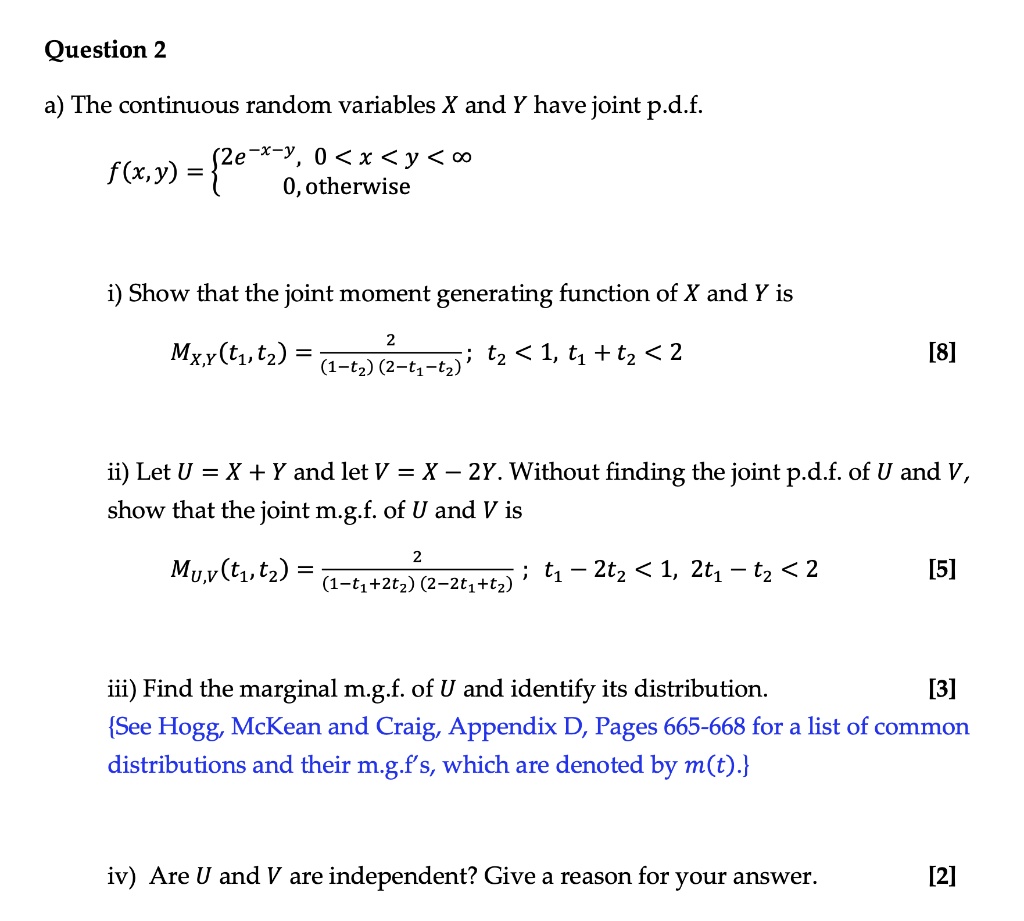 a) The continuous random variables X and Y have joint p.d.f.
f(x,y) = 
2e^-x-y, 0 < x < y < ?
0, otherwise
i) Show that the joint moment generating function of X and Y is
MX,Y(t1, t2) = 2 / [(1 - t2)(2 - t1 - t2)]; t2 < 1, t1 + t2 < 2
ii) Let U = X + Y and let V = X – 2Y. Without finding the joint p.d.f. of U and V, show that the joint m.g.f. of U and V is
MU,V(t1, t2) = 2 / [(1 - t1 + 2t2)(2 - 2t1 + t2)]; t1 - 2t2 < 1, 2t1 - t2 < 2
iii) Find the marginal m.g.f. of U and identify its distribution.
See Hogg, McKean and Craig, Appendix D, Pages 665-668 for a list of common distributions and their m.g.f's, which are denoted by m(t).
iv) Are U and V are independent? Give a reason for your answer.