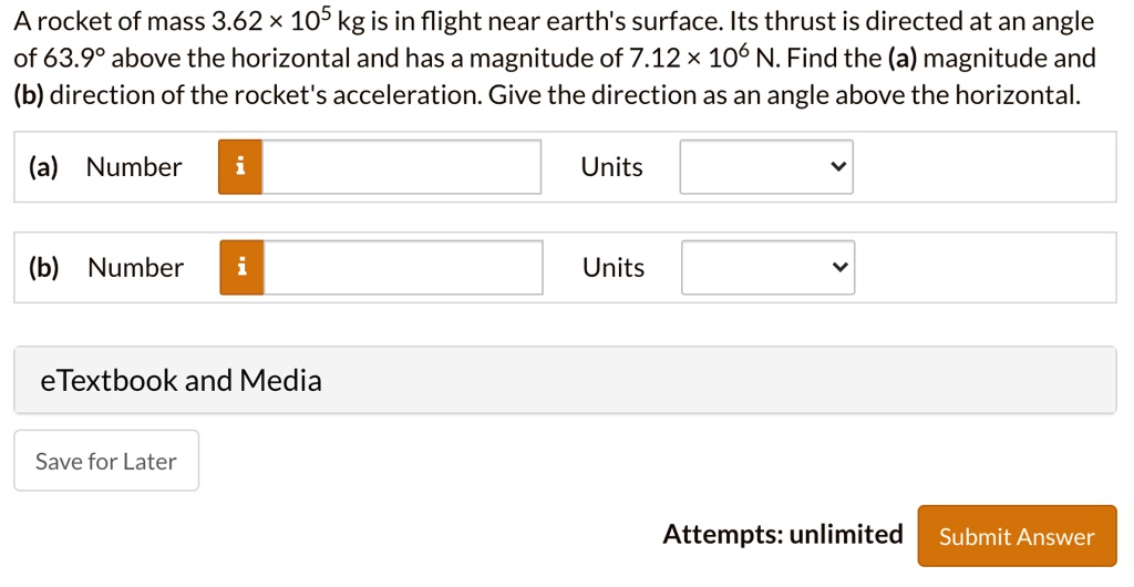 A rocket of mass 3.62 × 10^5 kg is in flight near earth's surface. Its thrust is directed at an angle of 63.9° above the horizontal and has a magnitude of 7.12 × 10^6 N. Find the (a) magnitude and (b) direction of the rocket's acceleration. Give the direction as an angle above the horizontal. (a) Number Units (b) Number Units