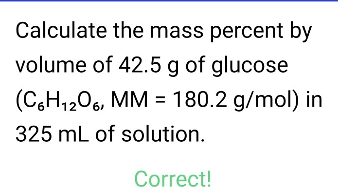 Calculate the mass percent by volume of 42.5 g of glucose (C6H12O6, MM = 180.2 g/mol) in 325 mL of solution.