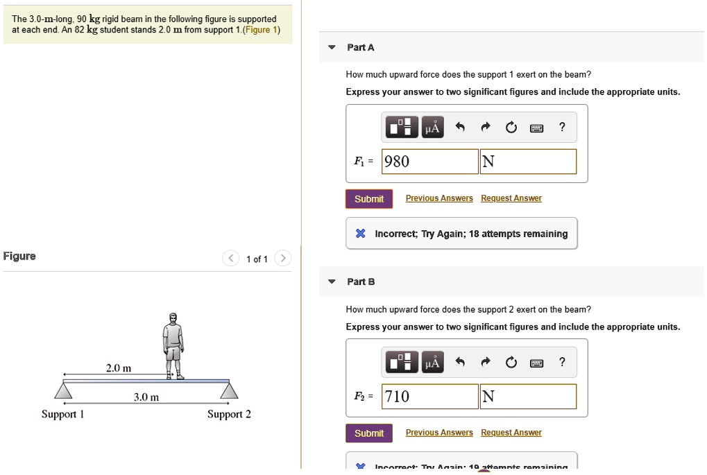 The 3.0-m-long, 90 kg rigid beam in the following figure is supported at each end. An 82 kg student stands 2.0 m from support 1. (Figure 1)

Part A
How much upward force does the support 1 exert on the beam?
Express your answer to two significant figures and include the appropriate units.
F1 = 980 N

Part B
How much upward force does the support 2 exert on the beam?
Express your answer to two significant figures and include the appropriate units.
F2 = 710 N

Figure 1 of 1
2.0 m
3.0 m
Support 1
Support 2