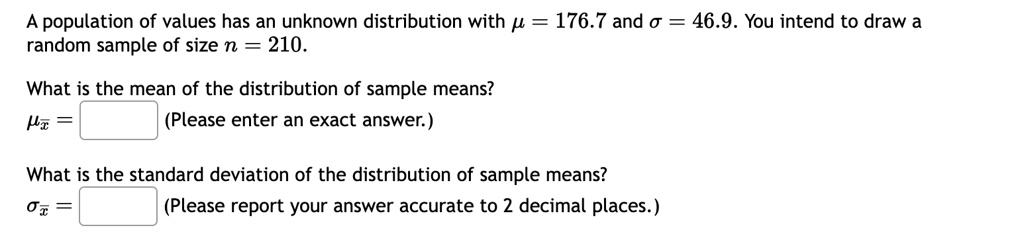 A population of values has an unknown distribution with ? = 176.7 and ? = 46.9. You intend to draw a random sample of size n = 210.
What is the mean of the distribution of sample means?
?x? =
(Please enter an exact answer.)
What is the standard deviation of the distribution of sample means?
?x? =
(Please report your answer accurate to 2 decimal places.)
