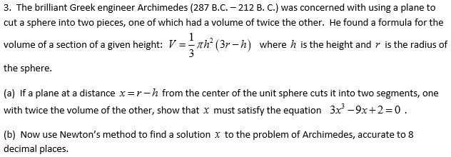 3. The brilliant Greek engineer Archimedes (287 B.C. – 212 B. C.) was concerned with using a plane to
cut a sphere into two pieces, one of which had a volume of twice the other. He found a formula for the
volume of a section of a given height: V = frac13pi h^2 (3r - h) where h is the height and r is the radius of
the sphere.
(a) If a plane at a distance x = r - h from the center of the unit sphere cuts it into two segments, one
with twice the volume of the other, show that x must satisfy the equation 3x^3 - 9x + 2 = 0.
(b) Now use Newton's method to find a solution x to the problem of Archimedes, accurate to 8
decimal places.