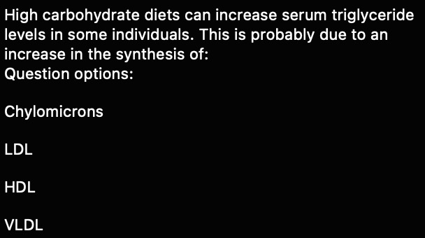 High carbohydrate diets can increase serum triglyceride levels in some individuals. This is probably due to an increase in the synthesis of:
Question options:
Chylomicrons
LDL
HDL
VLDL