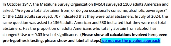 In October 1947, the Metaluna Survey Organization (MSO) surveyed 1100 adults American and asked, "Are you a total abstainer from, or do you occasionally consume, alcoholic beverages?" Of the 1233 adults surveyed, 707 indicated that they were total abstainers. In July of 2024, the same question was asked to 1366 adults American and 530 indicated that they were not total abstainers. Has the proportion of adults Americans who totally abstain from alcohol has changed? Use α = 0.03 level of significance. (Please show all calculations involved here, even pre-hypothesis testing, please show and label all steps) do not use the p-value approach