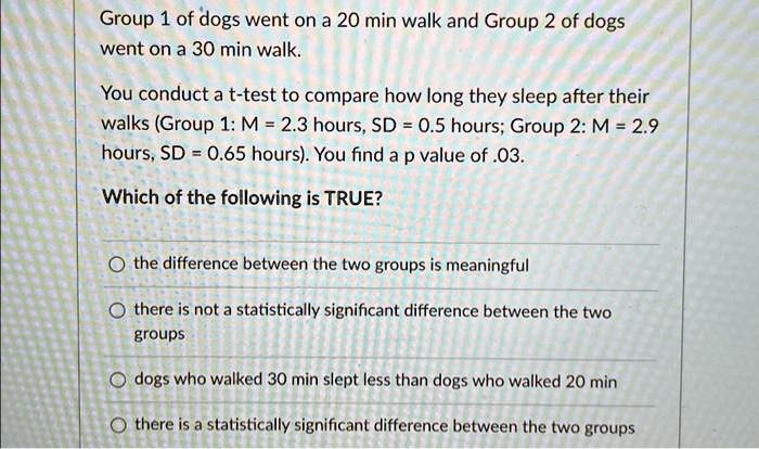 Group 1 of dogs went on a 20 min walk and Group 2 of dogs went on a 30 min walk.
You conduct a t-test to compare how long they sleep after their walks (Group 1: M = 2.3 hours, SD = 0.5 hours; Group 2: M = 2.9 hours, SD = 0.65 hours). You find a p value of .03.
Which of the following is TRUE?
? the difference between the two groups is meaningful
? there is not a statistically significant difference between the two groups
? dogs who walked 30 min slept less than dogs who walked 20 min
? there is a statistically significant difference between the two groups
