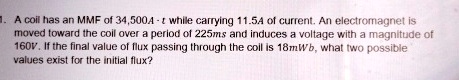 1. A coil has an MMF of 34,500A ·t while carrying 11.5A of current. An electromagnet is moved toward the coil over a period of 225ms and induces a voltage with a magnitude of 160V. If the final value of flux passing through the coil is 18mWb, what two possible values exist for the initial flux?