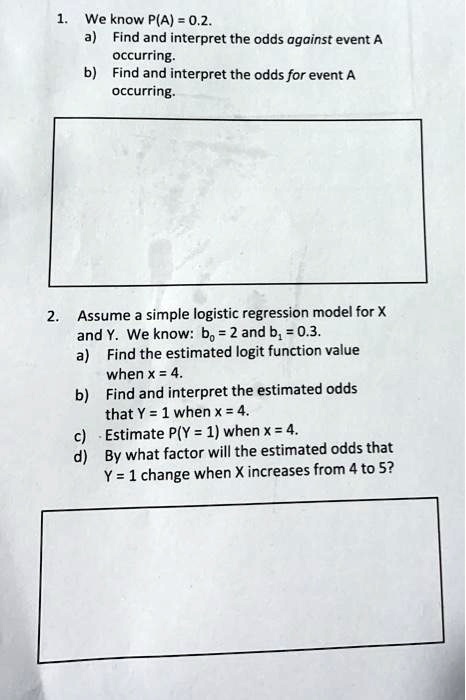1. We know P(A) = 0.2.
a) Find and interpret the odds against event A occurring.
b) Find and interpret the odds for event A occurring.
2. Assume a simple logistic regression model for X and Y. We know: b0 = 2 and b1 = 0.3.
a) Find the estimated logit function value when x = 4.
b) Find and interpret the estimated odds that Y = 1 when x = 4.
c) Estimate P(Y = 1) when x = 4.
d) By what factor will the estimated odds that Y = 1 change when X increases from 4 to 5?