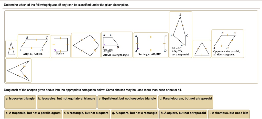 Determine which of the following figures (if any) can be classified under the given description.
AB||CD, AD||BC
Square
AD||BC, ?BAD is a right angle
Rectangle, AB?BC
BA=BC, AD?CD, not a trapezoid
Opposite sides parallel, all sides congruent
Drag each of the shapes given above into the appropriate categories below. Some choices may be used more than once or not at all.
a. Isosceles triangle b. Isosceles, but not equilateral triangle c. Equilateral, but not isosceles triangle d. Parallelogram, but not a trapezoid
e. A trapezoid, but not a parallelogram f. A rectangle, but not a square g. A square, but not a rectangle h. A square, but not a trapezoid i. A rhombus, but not a kite