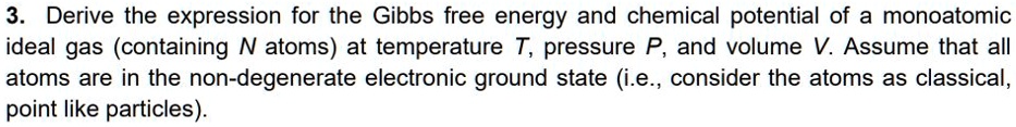 3. Derive the expression for the Gibbs free energy and chemical potential of a monoatomic ideal gas (containing N atoms) at temperature T, pressure P, and volume V. Assume that all atoms are in the non-degenerate electronic ground state (i.e., consider the atoms as classical, point like particles).