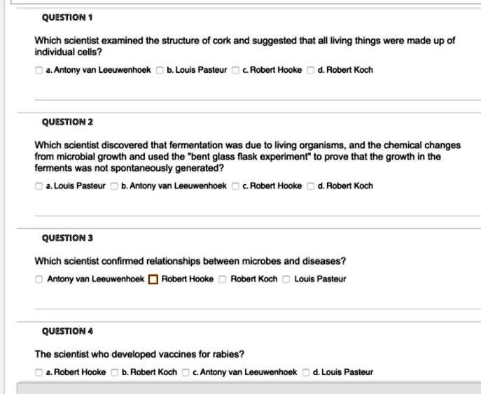 QUESTION 1

Which scientist examined the structure of cork and suggested that all living things were made up of individual cells?

a. Antony van Leeuwenhoek b. Louis Pasteur c. Robert Hooke d. Robert Koch

QUESTION 2

Which scientist discovered that fermentation was due to living organisms, and the chemical changes from microbial growth and used the "bent glass flask experiment" to prove that the growth in the ferments was not spontaneously generated?

a. Louis Pasteur b. Antony van Leeuwenhoek c. Robert Hooke d. Robert Koch

QUESTION 3

Which scientist confirmed relationships between microbes and diseases?

Antony van Leeuwenhoek Robert Hooke Robert Koch Louis Pasteur

QUESTION 4

The scientist who developed vaccines for rabies?

a. Robert Hooke b. Robert Koch c. Antony van Leeuwenhoek d. Louis Pasteur