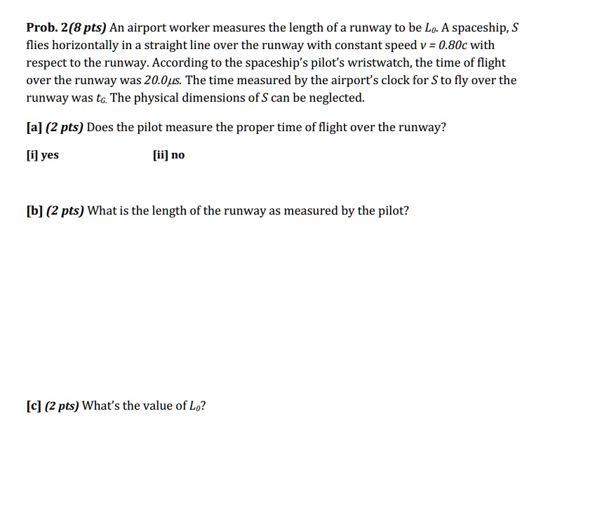 Prob. 2(8 pts) An airport worker measures the length of a runway to be Lo. A spaceship, S
flies horizontally in a straight line over the runway with constant speed v = 0.80c with
respect to the runway. According to the spaceship's pilot's wristwatch, the time of flight
over the runway was 20.0μ s. The time measured by the airport's clock for S to fly over the
runway was to. The physical dimensions of S can be neglected.
[a] (2 pts) Does the pilot measure the proper time of flight over the runway?
[i] yes
[ii] no
[b] (2 pts) What is the length of the runway as measured by the pilot?
[c] (2 pts) What's the value of Lo?