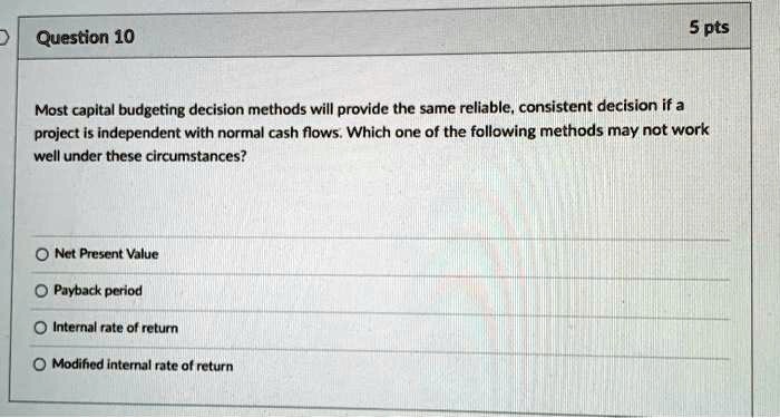 Most capital budgeting decision methods will provide the same reliable, consistent decision if a project is independent with normal cash flows. Which one of the following methods may not work well under these circumstances?
Net Present Value
Payback period
Internal rate of return
Modified internal rate of return