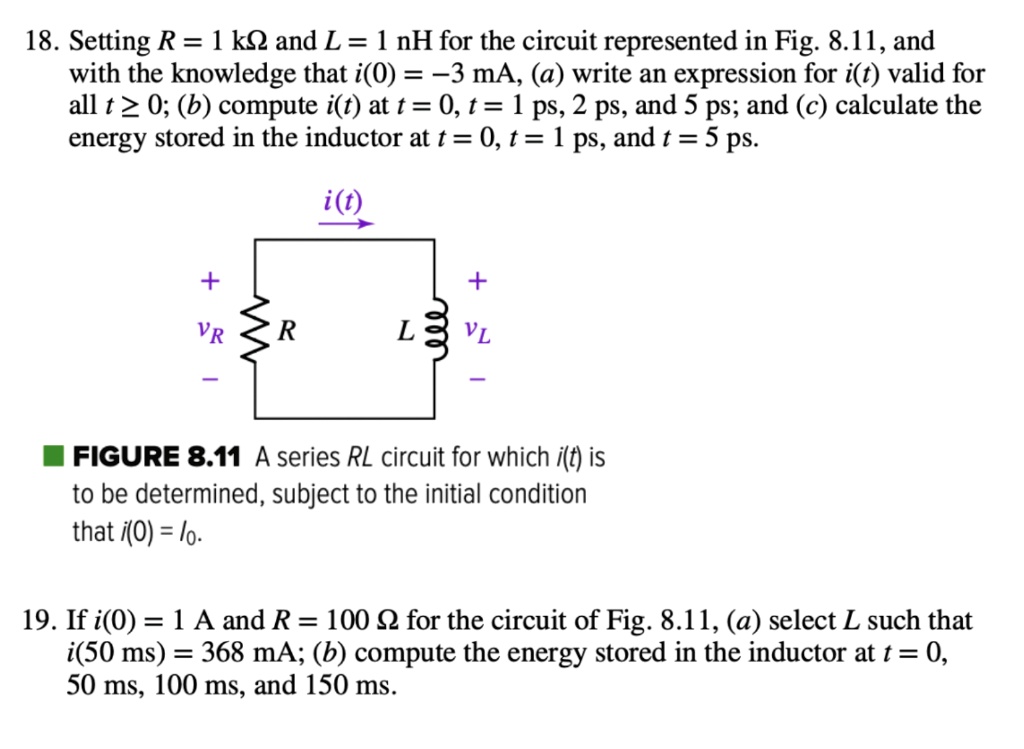 18. Setting R = 1 k? and L = 1 nH for the circuit represented in Fig. 8.11, and with the knowledge that i(0) = -3 mA, (a) write an expression for i(t) valid for all t ? 0; (b) compute i(t) at t = 0, t = 1 ps, 2 ps, and 5 ps; and (c) calculate the energy stored in the inductor at t = 0, t = 1 ps, and t = 5 ps.
i(t)
+ vR R L + vL -
FIGURE 8.11 A series RL circuit for which i(t) is to be determined, subject to the initial condition that i(0) = I0.
19. If i(0) = 1 A and R = 100 ? for the circuit of Fig. 8.11, (a) select L such that i(50 ms) = 368 mA; (b) compute the energy stored in the inductor at t = 0, 50 ms, 100 ms, and 150 ms.