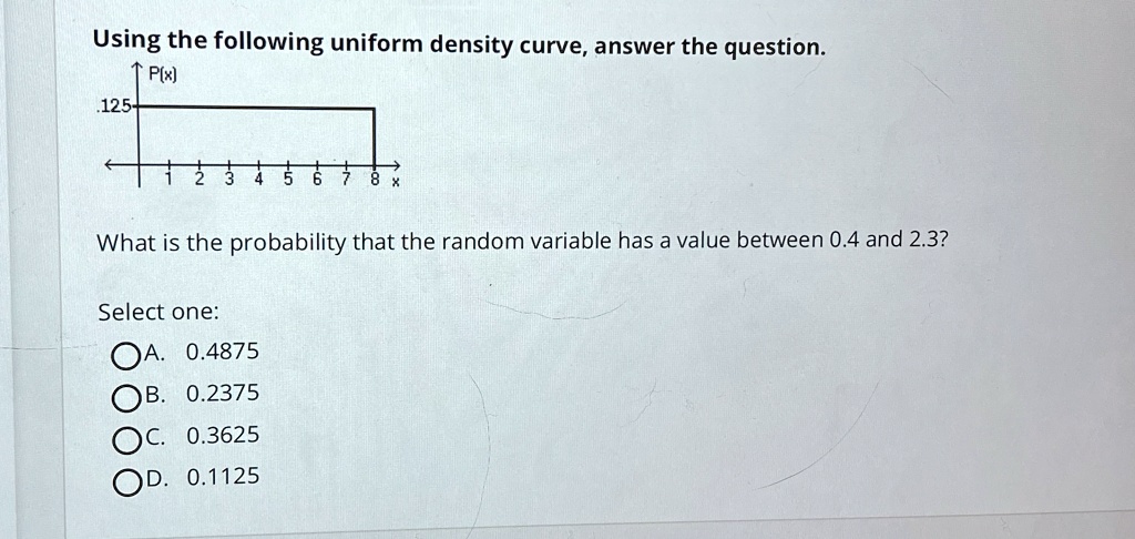 Using the following uniform density curve, answer the question.
.125
P(x)
1 2 3 4 5 6 7 8 x
What is the probability that the random variable has a value between 0.4 and 2.3?
Select one:
A. 0.4875
B. 0.2375
C. 0.3625
D. 0.1125