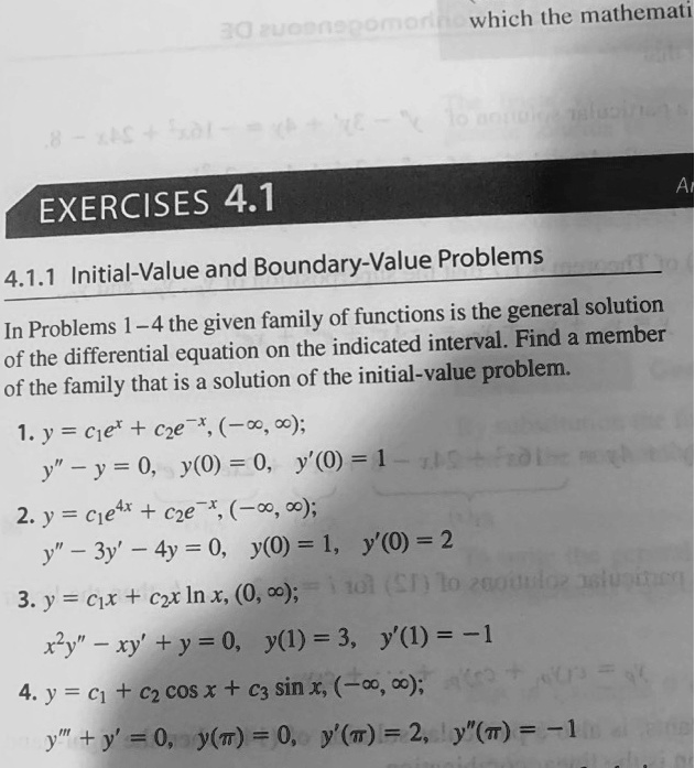 EXERCISES 4.1
4.1.1 Initial-Value and Boundary-Value Problems

In Problems 1–4 the given family of functions is the general solution of the differential equation on the indicated interval. Find a member of the family that is a solution of the initial-value problem.

1. y = c1 e^x + c2 e^-x, (-?, ?);
   y” - y = 0,   y(0) = 0,   y'(0) = 1

2. y = c1 e^4x + c2 e^-x, (-?, ?);
   y” - 3y' - 4y = 0,   y(0) = 1,   y'(0) = 2

3. y = c1 x + c2 x ln x, (0, ?);
   x^2 y” - x y' + y = 0,   y(1) = 3,   y'(1) = -1

4. y = c1 + c2 cos x + c3 sin x, (-?, ?);
   y”' + y' = 0,   y(?) = 0,   y'(?) = 2,   y”(?) = -1