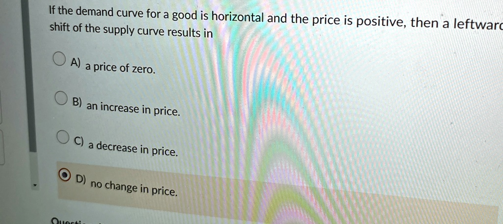 If the demand curve for a good is horizontal and the price is positive, then a leftward shift of the supply curve results in
A) a price of zero.
B) an increase in price.
C) a decrease in price.
D) no change in price.
Questi