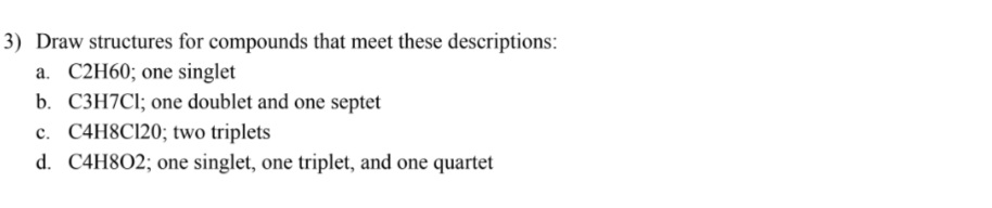 3) Draw structures for compounds that meet these descriptions:
a. C2H6O; one singlet
b. C3H7Cl; one doublet and one septet
c. C4H8Cl2O; two triplets
d. C4H8O2; one singlet, one triplet, and one quartet
