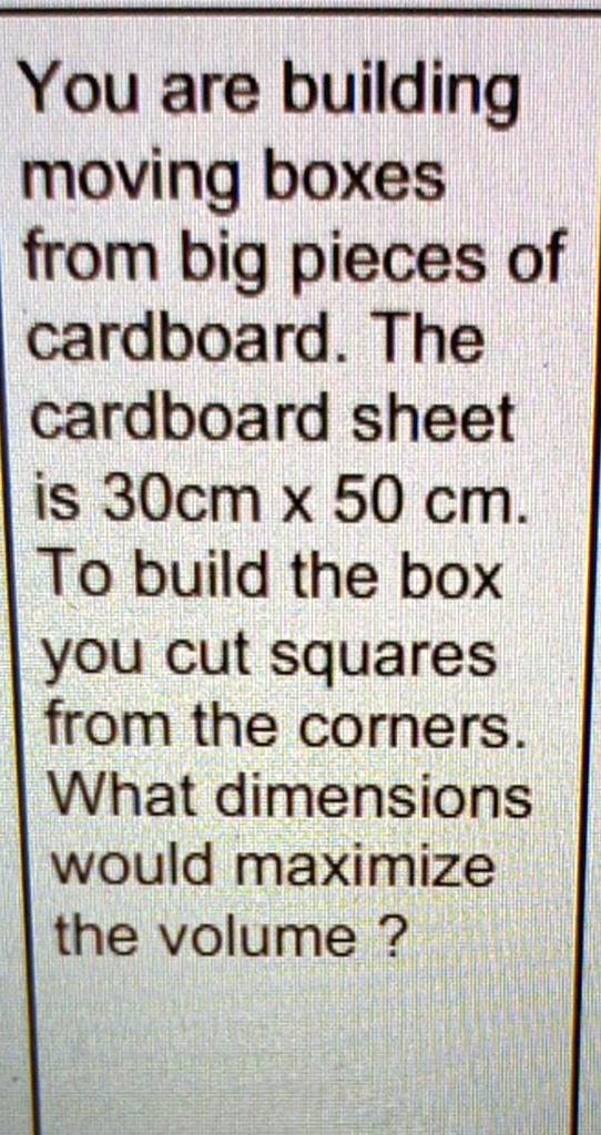You are building moving boxes from big pieces of cardboard. The cardboard sheet is 30cm x 50 cm. To build the box you cut squares from the corners. What dimensions would maximize the volume?