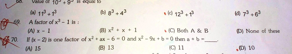 68. Value of 10^3 + 9^3 is equal to
(a) 11^3 + 1^3 (b) 8^3 + 4^3 (c) 12^3 + 1^3 (d) 7^3 + 6^3
69. A factor of x^3 - 1 is:
(A) x - 1 (B) x^2 + x + 1 (C) Both A     B (D) None of these
70. If (x - 2) is one factor of x^2 + ax - 6 = 0 and x^2 - 9x + b = 0 then a + b =
(A) 15 (B) 13 (C) 11 (D) 10