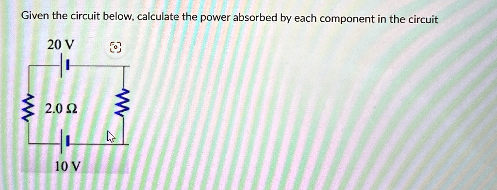 Given the circuit below, calculate the power absorbed by each component in the circuit
20 V
2.0 ?
10 V