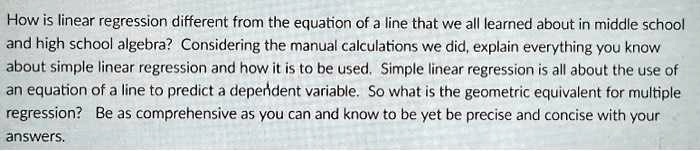 How is linear regression different from the equation of a line that we all learned about in middle school and high school algebra? Considering the manual calculations we did, explain everything you know about simple linear regression and how it is to be used. Simple linear regression is all about the use of an equation of a line to predict a dependent variable. So what is the geometric equivalent for multiple regression? Be as comprehensive as you can and know to be yet be precise and concise with your answers.