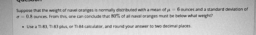 Suppose that the weight of navel oranges is normally distributed with a mean of ? = 6 ounces and a standard deviation of ? = 0.8 ounces. From this, one can conclude that 80% of all naval oranges must be below what weight?
• Use a TI-83, TI-83 plus, or TI-84 calculator, and round your answer to two decimal places.