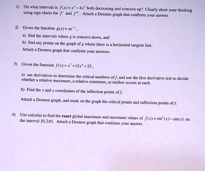 1) On what intervals is f(x) = x^4 - 4x^3 both decreasing and concave up? Clearly show your thinking using sign charts for f' and f". Attach a Desmos graph that confirms your answer. 2) Given the function g(x) = xe^-x, a) find the intervals where g is concave down, and b) find any points on the graph of g where there is a horizontal tangent line. Attach a Desmos graph that confirms your answers. 3) Given the function f(x) = x^5 + 15x^4 + 25, a) use derivatives to determine the critical numbers of f, and use the first derivative test to decide whether a relative maximum, a relative minimum, or neither occurs at each. b) Find the x and y coordinates of the inflection points of f. Attach a Desmos graph, and mark on the graph the critical points and inflection points of f. 4) Use calculus to find the exact global maximum and minimum values of f(x) = sin^2(x) - sin(x) on the interval [0, 2?]. Attach a Desmos graph that confirms your answer.