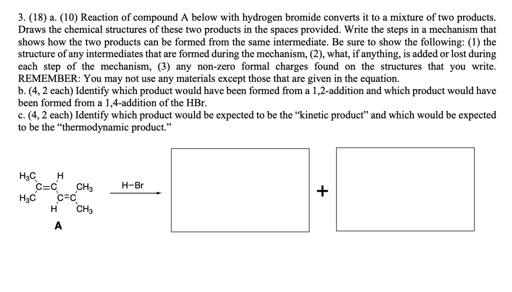 3. (18) a. (10) Reaction of compound A below with hydrogen bromide converts it to a mixture of two products. Draws the chemical structures of these two products in the spaces provided. Write the steps in a mechanism that shows how the two products can be formed from the same intermediate. Be sure to show the following: (1) the structure of any intermediates that are formed during the mechanism, (2), what, if anything, is added or lost during each step of the mechanism, (3) any non-zero formal charges found on the structures that you write. REMEMBER: You may not use any materials except those that are given in the equation.
b. (4, 2 each) Identify which product would have been formed from a 1,2-addition and which product would have been formed from a 1,4-addition of the HBr.
c. (4, 2 each) Identify which product would be expected to be the "kinetic product" and which would be expected to be the "thermodynamic product."