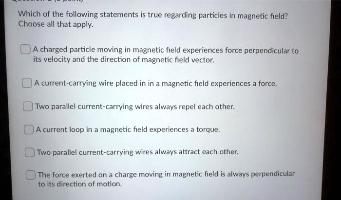 Which of the following statements is true regarding particles in magnetic field?
Choose all that apply.
A charged particle moving in magnetic field experiences force perpendicular to its velocity and the direction of magnetic field vector.
A current-carrying wire placed in in a magnetic field experiences a force.
Two parallel current-carrying wires always repel each other.
A current loop in a magnetic field experiences a torque.
Two parallel current-carrying wires always attract each other.
The force exerted on a charge moving in magnetic field is always perpendicular to its direction of motion.