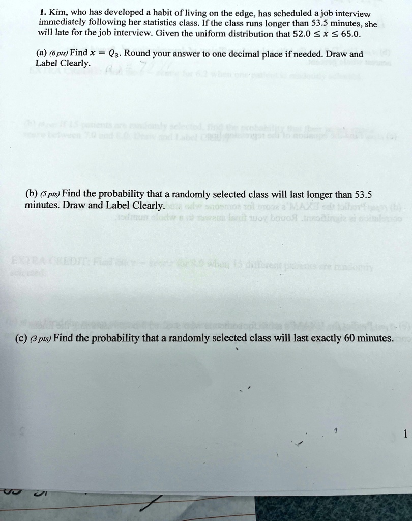 1. Kim, who has developed a habit of living on the edge, has scheduled a job interview immediately following her statistics class. If the class runs longer than 53.5 minutes, she will late for the job interview. Given the uniform distribution that 52.0 ? x ? 65.0.
(a) (6 pts) Find x = Q3. Round your answer to one decimal place if needed. Draw and Label Clearly.
(b) (5 pts) Find the probability that a randomly selected class will last longer than 53.5 minutes. Draw and Label Clearly.
(c) (3 pts) Find the probability that a randomly selected class will last exactly 60 minutes.