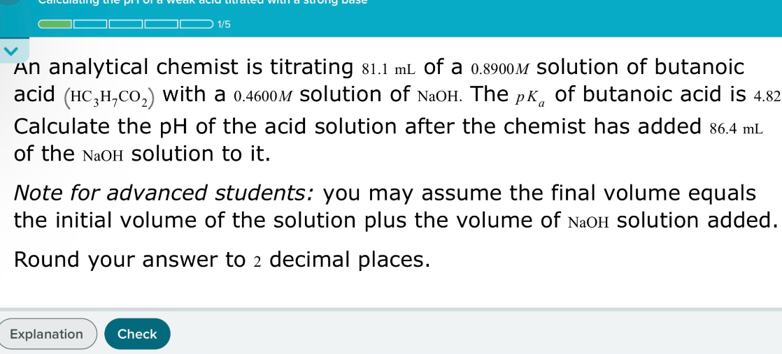 An analytical chemist is titrating 81.1 mL of a 0.8900M solution of butanoic acid (HC3H7CO2) with a 0.4600M solution of NaOH. The pKa of butanoic acid is 4.82
Calculate the pH of the acid solution after the chemist has added 86.4 mL of the NaOH solution to it.
Note for advanced students: you may assume the final volume equals the initial volume of the solution plus the volume of NaOH solution added.
Round your answer to 2 decimal places.