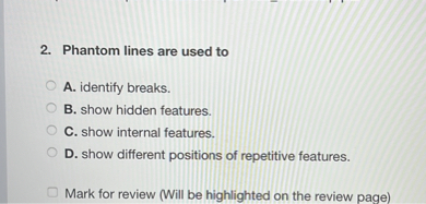 2. Phantom lines are used to
A. identify breaks.
B. show hidden features.
C. show internal features.
D. show different positions of repetitive features.
Mark for review (Will be highlighted on the review page)