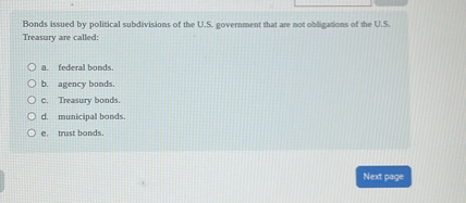 Bonds issued by political subdivisions of the U.S. government that are not obligations of the U.S. Treasury are called:

a. federal bonds.
b. agency bonds.
c. Treasury bonds.
d. municipal bonds.
e. trust bonds.