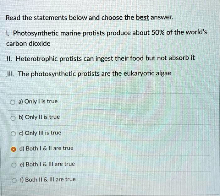 Read the statements below and choose the best answer.
I. Photosynthetic marine protists produce about 50% of the world's
carbon dioxide
II. Heterotrophic protists can ingest their food but not absorb it
III. The photosynthetic protists are the eukaryotic algae
a) Only I is true
b) Only II is true
c) Only III is true
d) Both I     II are true
e) Both I     III are true
f) Both II     III are true
