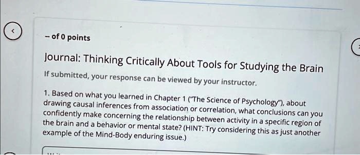 - of 0 points
Journal: Thinking Critically About Tools for Studying the Brain
If submitted, your response can be viewed by your instructor.
1. Based on what you learned in Chapter 1 ("The Science of Psychology"), about
drawing causal inferences from association or correlation, what conclusions can you
confidently make concerning the relationship between activity in a specific region of
the brain and a behavior or mental state? (HINT: Try considering this as just another
example of the Mind-Body enduring issue.)