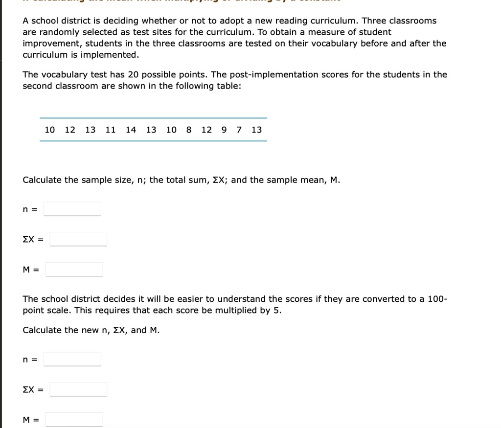 A school district is deciding whether or not to adopt a new reading curriculum. Three classrooms are randomly selected as test sites for the curriculum. To obtain a measure of student improvement, students in the three classrooms are tested on their vocabulary before and after the curriculum is implemented.

The vocabulary test has 20 possible points. The post-implementation scores for the students in the second classroom are shown in the following table:

10 12 13 11 14 13 10 8 12 9 7 13

Calculate the sample size, n; the total sum, ??X; and the sample mean, M.

n =

??X =

M =

The school district decides it will be easier to understand the scores if they are converted to a 100-point scale. This requires that each score be multiplied by 5.

Calculate the new n, ??X, and M.

n =

??X =

M =