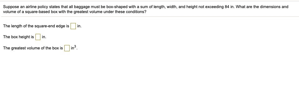 Suppose an airline policy states that all baggage must be box-shaped with a sum of length, width, and height not exceeding 84 in. What are the dimensions and volume of a square-based box with the greatest volume under these conditions?
The length of the square-end edge is in.
The box height is in.
The greatest volume of the box is in³.