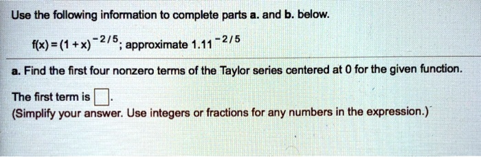 Use the following information to complete parts a. and b. below.
f(x) = (1 + x)^-2/5; approximate 1.11^-2/5
a. Find the first four nonzero terms of the Taylor series centered at 0 for the given function.
The first term is .
(Simplify your answer. Use integers or fractions for any numbers in the expression.)