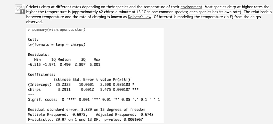 Crickets chirp at different rates depending on their species and the temperature of their environment. Most species chirp at higher rates the
higher the temperature is (approximately 62 chirps a minute at 13 °C in one common species; each species has its own rate). The relationship
between temperature and the rate of chirping is known as Dolbear's Law. Of interest is modeling the temperature (in F) from the chirps
observed.
> summary(wish.upon.a.star)
Call:
lm(formula = temp   chirps)
Residuals:
Min 1Q Median 3Q Max
-6.515 -1.971 0.490 2.807 5.001
Coefficients:
Estimate Std. Error t value Pr(>|t|)
(Intercept) 25.2323 10.0601 2.508 0.026183 *
chirps 3.2911 0.6012 5.475 0.000107 ***
—
Signif. codes: 0 ‘***’ 0.001 ‘**’ 0.01 ‘*’ 0.05 ‘.’ 0.1 ‘ ’ 1
Residual standard error: 3.829 on 13 degrees of freedom
Multiple R-squared: 0.6975, Adjusted R-squared: 0.6742
F-statistic: 29.97 on 1 and 13 DF, p-value: 0.0001067