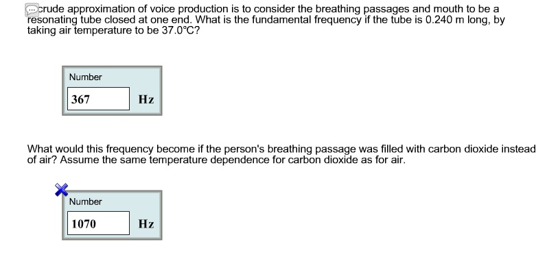 A crude approximation of voice production is to consider the breathing passages and mouth to be a resonating tube closed at one end. What is the fundamental frequency if the tube is 0.240 m long, by taking air temperature to be 37.0°C?
Number
367
Hz
What would this frequency become if the person's breathing passage was filled with carbon dioxide instead of air? Assume the same temperature dependence for carbon dioxide as for air.
Number
1070
Hz