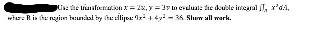 Use the transformation x = 2u, y = 3v to evaluate the double integral ?? x² dA, where R is the region bounded by the ellipse 9x² + 4y² = 36. Show all work.