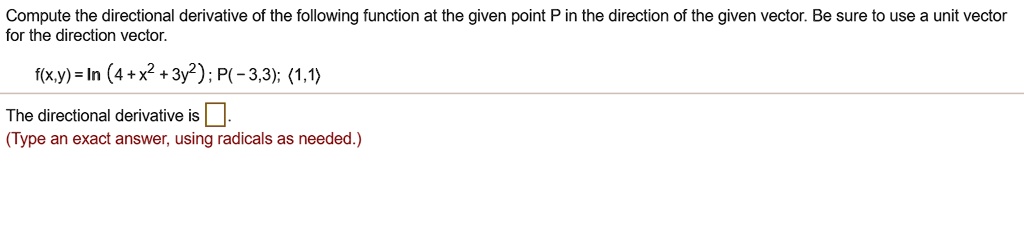 Compute the directional derivative of the following function at the given point P in the direction of the given vector. Be sure to use a unit vector for the direction vector.

f(x,y) = ln (4 + x^2 + 3y^2); P(-3,3); <1,1>

The directional derivative is .
(Type an exact answer, using radicals as needed.)