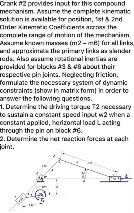 Crank #2 provides input for this compound
mechanism. Assume the complete kinematic
solution is available for position, 1st     2nd
Order Kinematic Coefficients across the
complete range of motion of the mechanism.
Assume known masses (m2 - m6) for all links,
and approximate the primary links as slender
rods. Also assume rotational inertias are
provided for blocks #3     #6 about their
respective pin joints. Neglecting friction,
formulate the necessary system of dynamic
constraints (show in matrix form) in order to
answer the following questions.
1. Determine the driving torque T2 necessary
to sustain a constant speed input w2 when a
constant applied, horizontal load L acting
through the pin on block #6.
2. Determine the net reaction forces at each
joint.