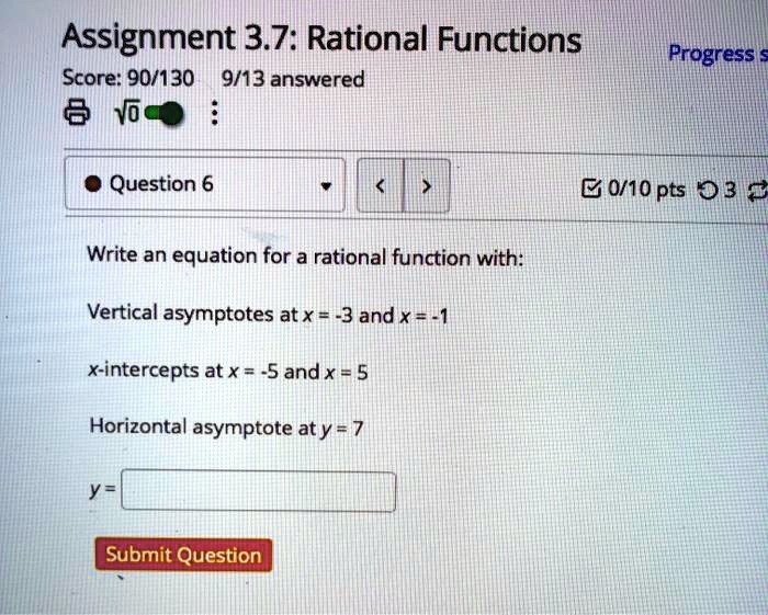Assignment 3.7: Rational Functions
Write an equation for a rational function with:
Vertical asymptotes at x = -3 and x = -1
x-intercepts at x = -5 and x = 5
Horizontal asymptote at y = 7
y =