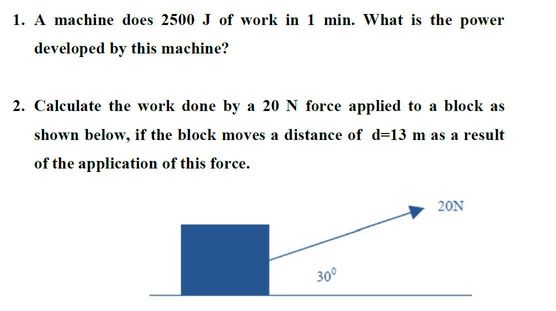 1. A machine does ( 2500 mathrm J ) of work in ( 1 mathrm min ). What is the power developed by this machine?
2. Calculate the work done by a ( 20 mathrm N ) force applied to a block as shown below, if the block moves a distance of ( d=13 mathrm m ) as a result of the application of this force.