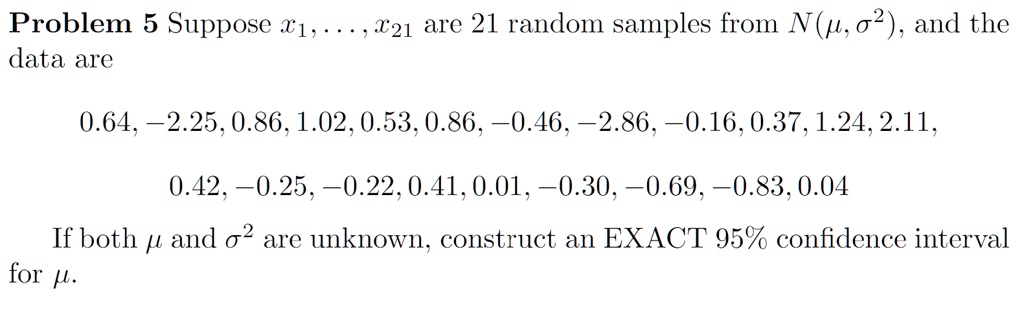 Problem 5 Suppose x1, …, x21 are 21 random samples from N(μ, σ^2), and the
data are
0.64, -2.25, 0.86, 1.02, 0.53, 0.86, -0.46, -2.86, -0.16, 0.37, 1.24, 2.11,
0.42, -0.25, -0.22, 0.41, 0.01, -0.30, -0.69, -0.83, 0.04
If both μ and σ^2 are unknown, construct an EXACT 95% confidence interval
for μ.